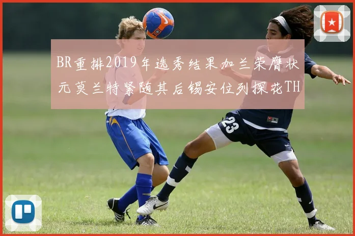 BR重排2019年选秀结果加兰荣膺状元莫兰特紧随其后锡安位列探花THT第30位
