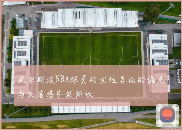 皮尔斯谈NBA球员对女性言论的偏见与失落感引发热议