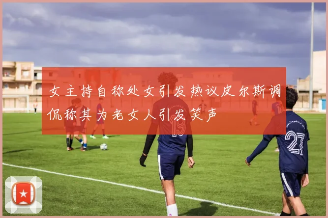 女主持自称处女引发热议皮尔斯调侃称其为老女人引发笑声