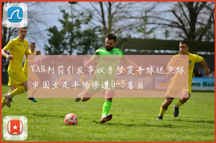 VAR判罚引发争议李梦雯手球送点球中国女足半场惨遭0-5落后