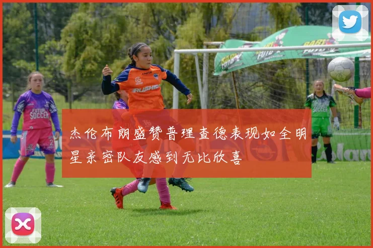 杰伦布朗盛赞普理查德表现如全明星亲密队友感到无比欣喜