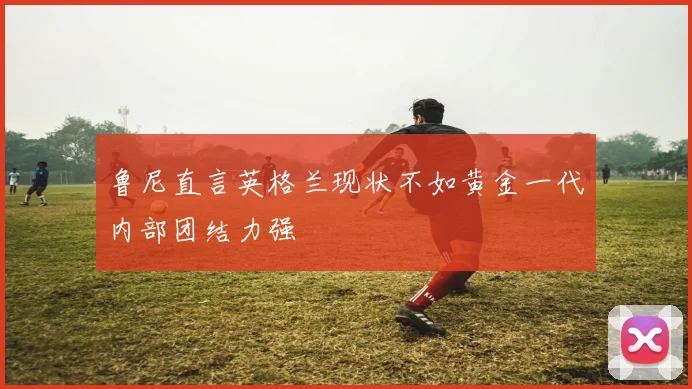 鲁尼直言英格兰现状不如黄金一代内部团结力强