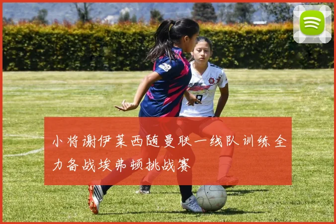小将谢伊莱西随曼联一线队训练全力备战埃弗顿挑战赛