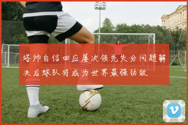塔帅自信回应屡次领先失分问题解决后球队将成为世界最强劲敌