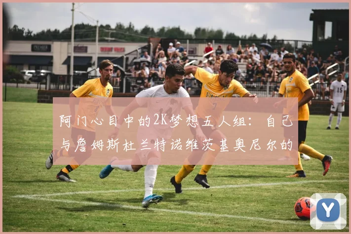 阿门心目中的2K梦想五人组：自己与詹姆斯杜兰特诺维茨基奥尼尔的传奇组合