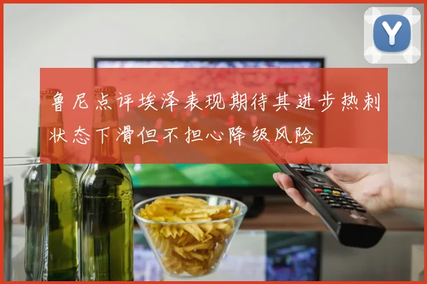 鲁尼点评埃泽表现期待其进步热刺状态下滑但不担心降级风险