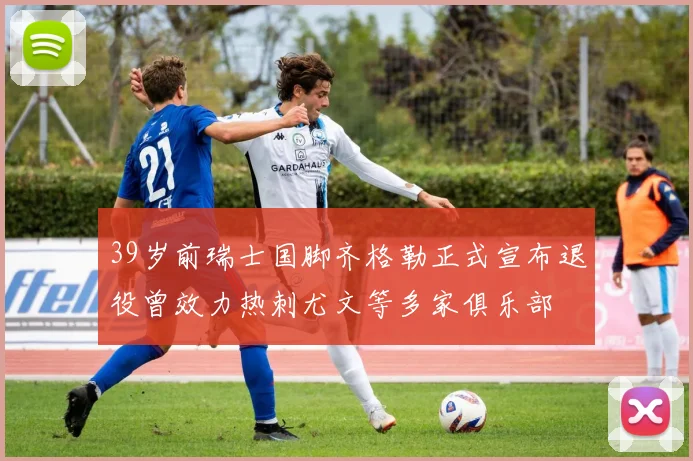 39岁前瑞士国脚齐格勒正式宣布退役曾效力热刺尤文等多家俱乐部