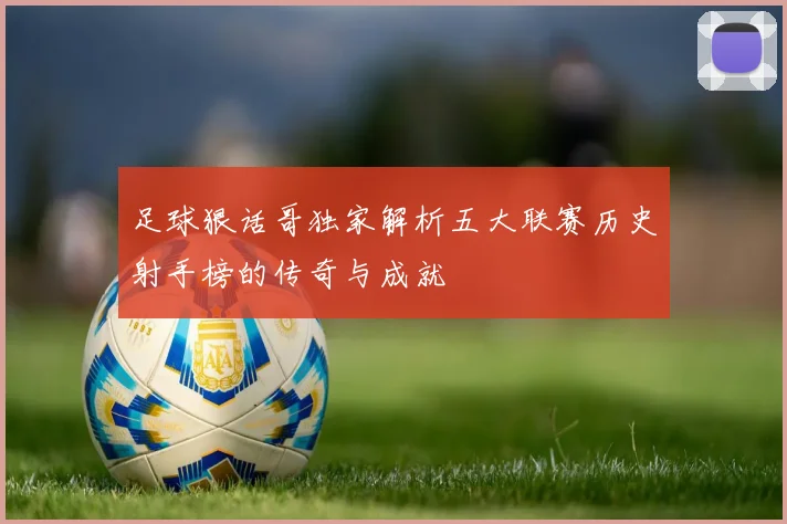 足球狠话哥独家解析五大联赛历史射手榜的传奇与成就