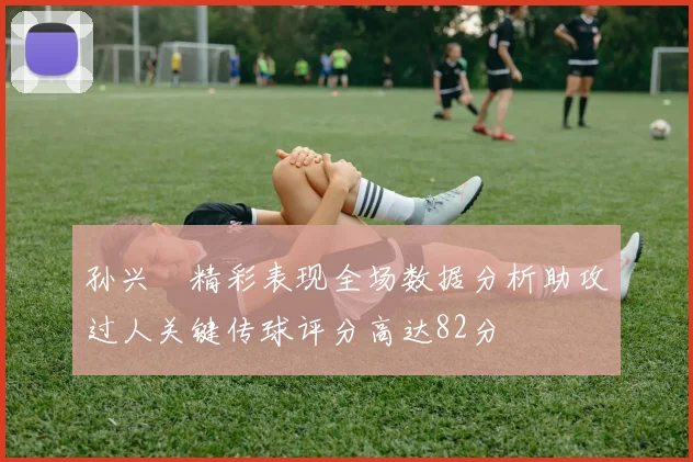 孙兴慜精彩表现全场数据分析助攻过人关键传球评分高达82分