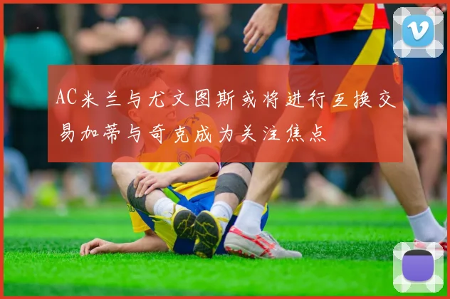 AC米兰与尤文图斯或将进行互换交易加蒂与奇克成为关注焦点