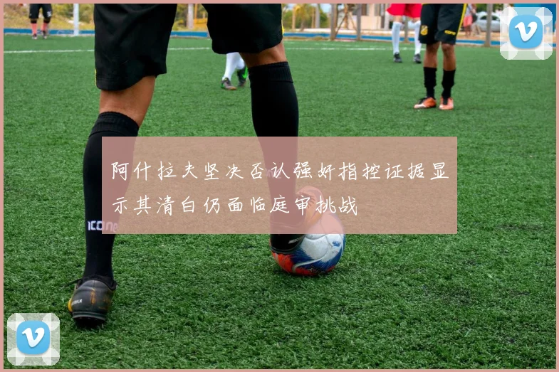 阿什拉夫坚决否认强奸指控证据显示其清白仍面临庭审挑战