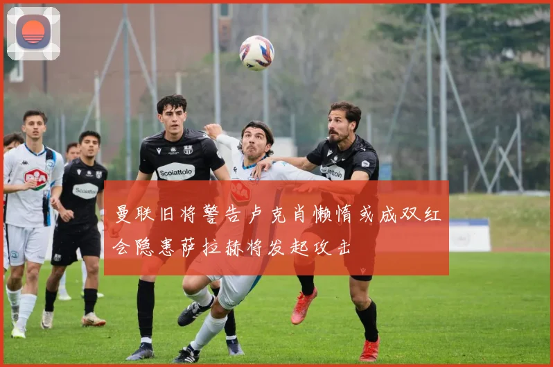 曼联旧将警告卢克肖懒惰或成双红会隐患萨拉赫将发起攻击