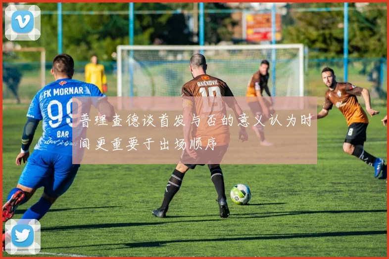 普理查德谈首发与否的意义认为时间更重要于出场顺序