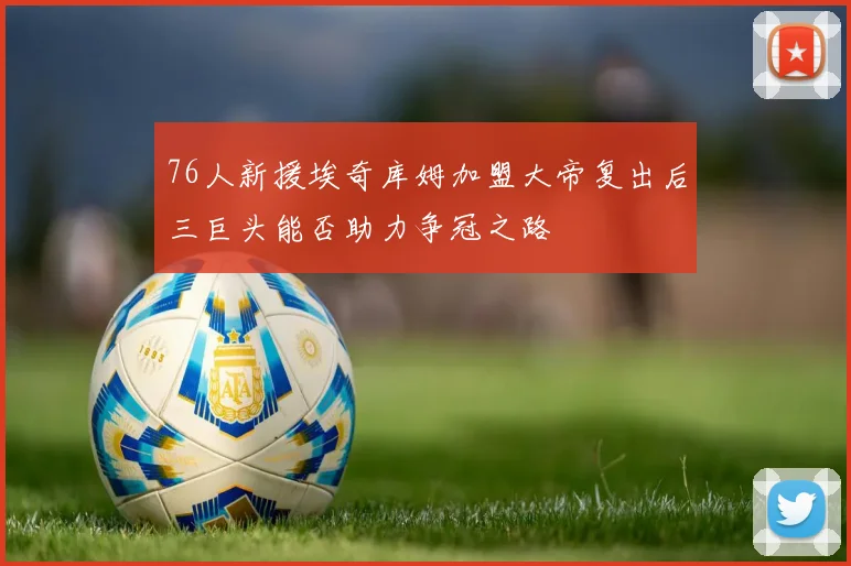 76人新援埃奇库姆加盟大帝复出后三巨头能否助力争冠之路