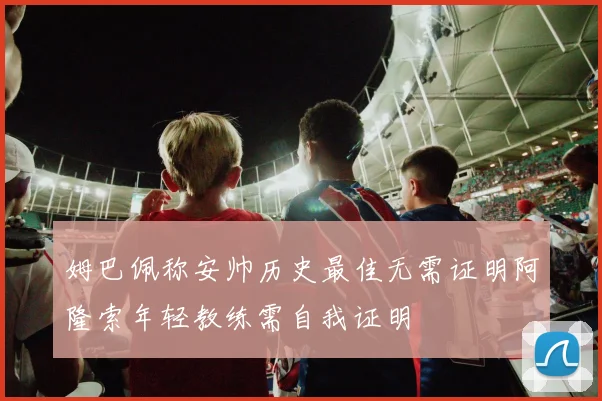 姆巴佩称安帅历史最佳无需证明阿隆索年轻教练需自我证明