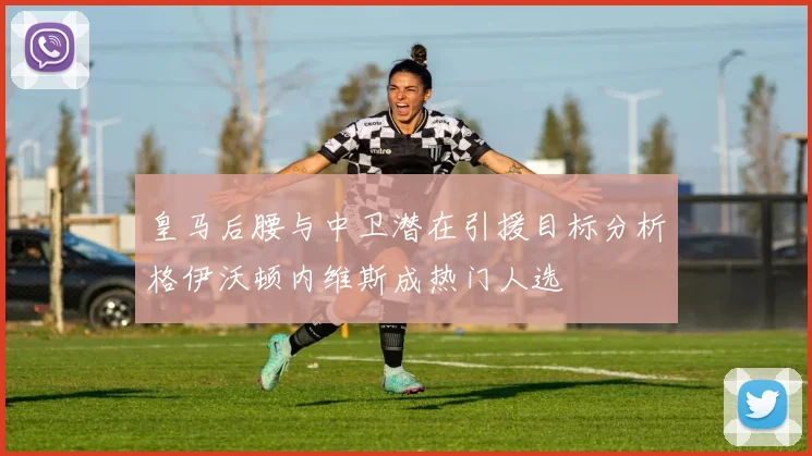 皇马后腰与中卫潜在引援目标分析格伊沃顿内维斯成热门人选