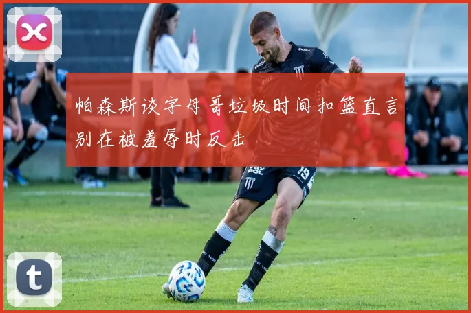 帕森斯谈字母哥垃圾时间扣篮直言别在被羞辱时反击