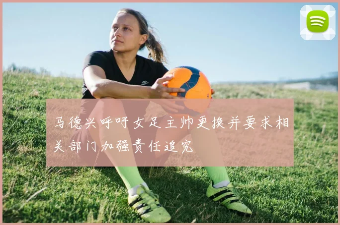 马德兴呼吁女足主帅更换并要求相关部门加强责任追究