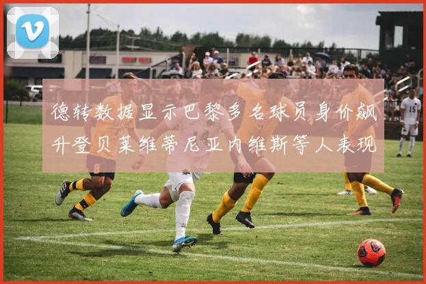 德转数据显示巴黎多名球员身价飙升登贝莱维蒂尼亚内维斯等人表现抢眼