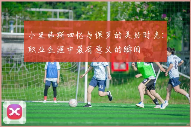 小里弗斯回忆与保罗的美好时光：职业生涯中最有意义的瞬间