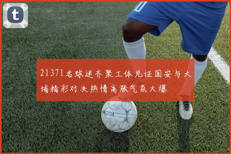 21371名球迷齐聚工体见证国安与大埔精彩对决热情高涨气氛火爆