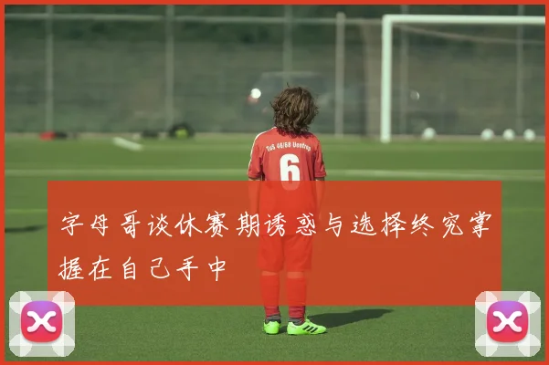 字母哥谈休赛期诱惑与选择终究掌握在自己手中