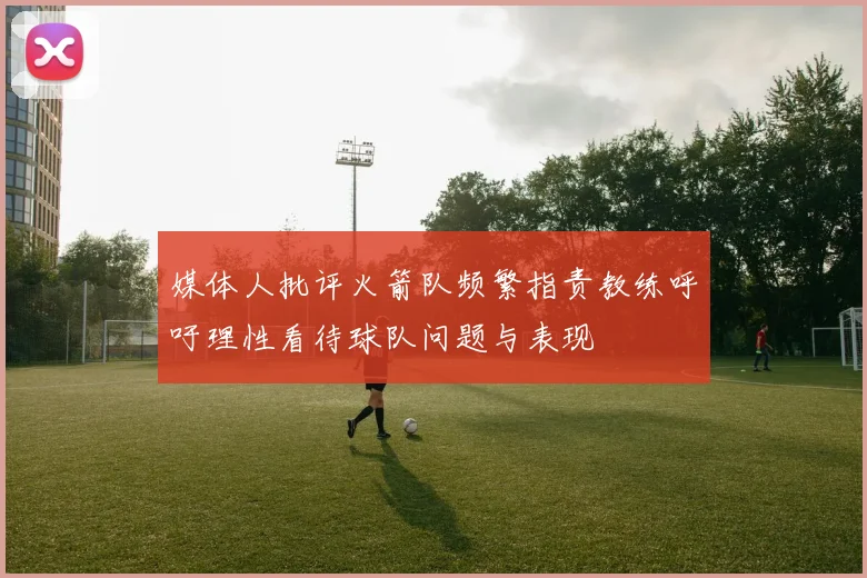 媒体人批评火箭队频繁指责教练呼吁理性看待球队问题与表现