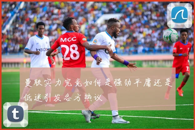 曼联实力究竟如何是强劲平庸还是低迷引发各方热议