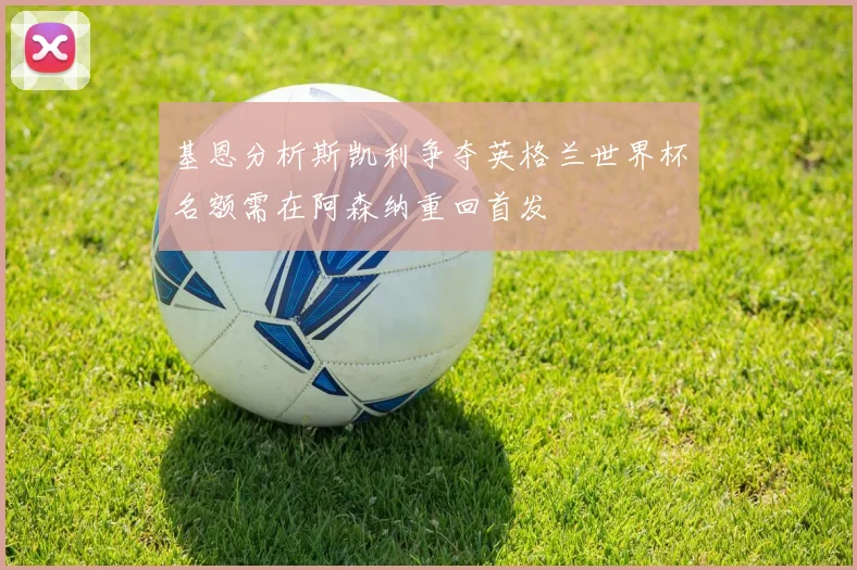 基恩分析斯凯利争夺英格兰世界杯名额需在阿森纳重回首发
